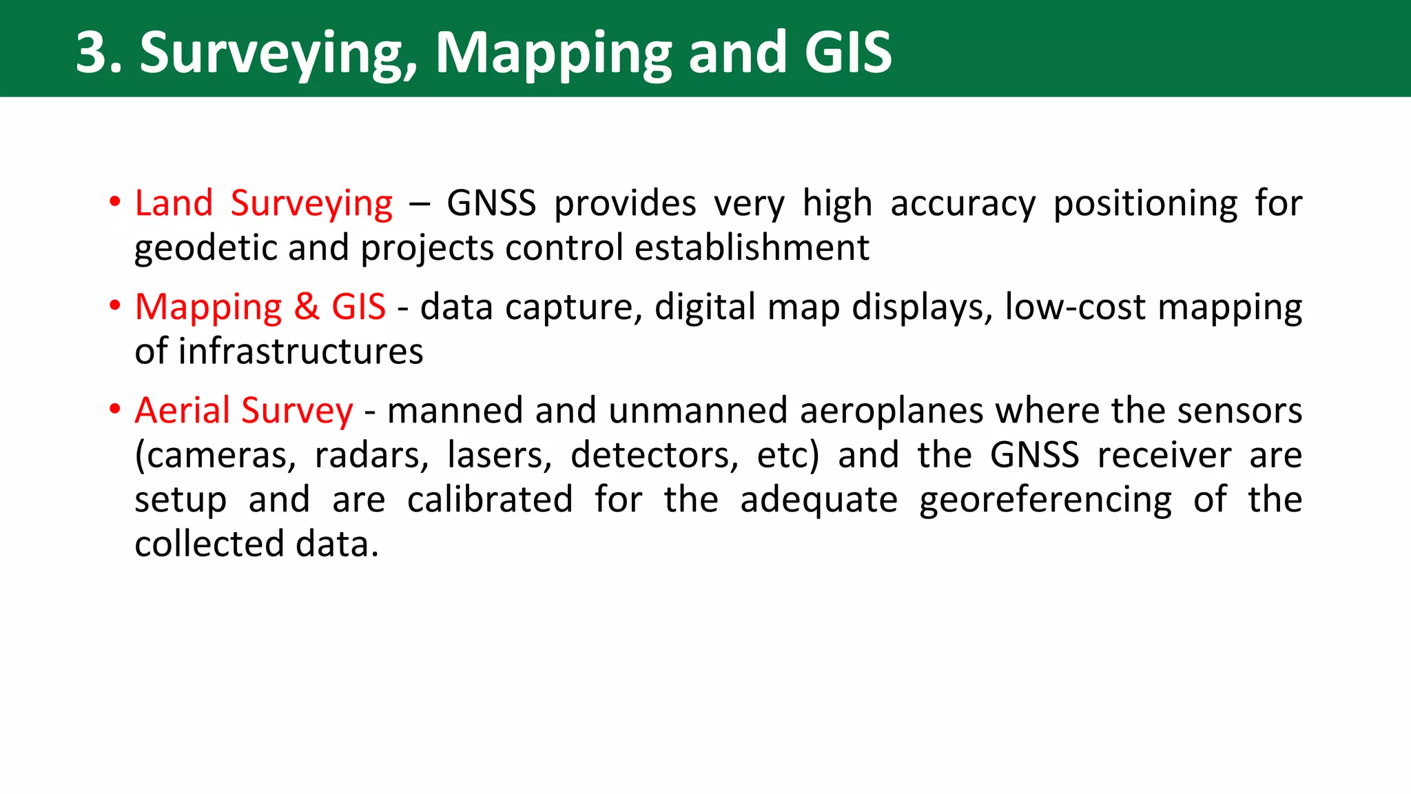 • Land Surveying – GNSS provides very high accuracy positioning for
geodetic and projects control establishment
• Mapping & GIS - data capture, digital map displays, low-cost mapping
of infrastructures
• Aerial Survey - manned and unmanned aeroplanes where the sensors
(cameras, radars, lasers, detectors, etc) and the GNSS receiver are
setup and are calibrated for the adequate georeferencing of the
collected data.
3. Surveying, Mapping and GIS
 