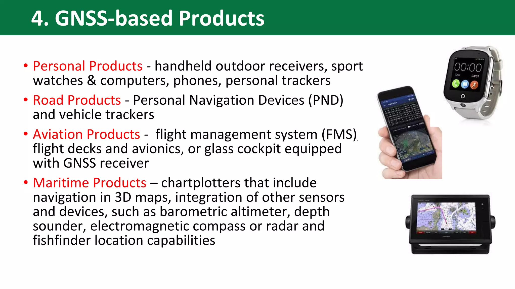 • Personal Products - handheld outdoor receivers, sport
watches & computers, phones, personal trackers
• Road Products - Personal Navigation Devices (PND)
and vehicle trackers
• Aviation Products - flight management system (FMS),
flight decks and avionics, or glass cockpit equipped
with GNSS receiver
• Maritime Products – chartplotters that include
navigation in 3D maps, integration of other sensors
and devices, such as barometric altimeter, depth
sounder, electromagnetic compass or radar and
fishfinder location capabilities
4. GNSS-based Products
 