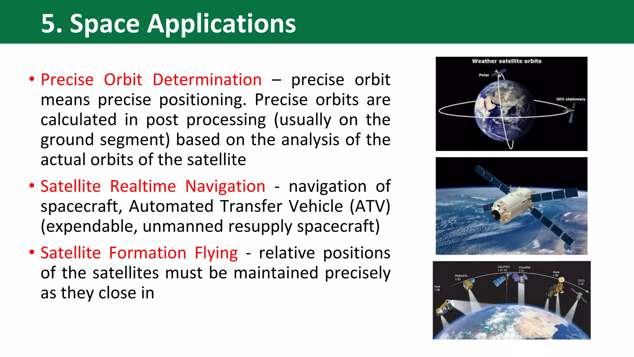 • Precise Orbit Determination – precise orbit
means precise positioning. Precise orbits are
calculated in post processing (usually on the
ground segment) based on the analysis of the
actual orbits of the satellite
• Satellite Realtime Navigation - navigation of
spacecraft, Automated Transfer Vehicle (ATV)
(expendable, unmanned resupply spacecraft)
• Satellite Formation Flying - relative positions
of the satellites must be maintained precisely
as they close in
5. Space Applications
 