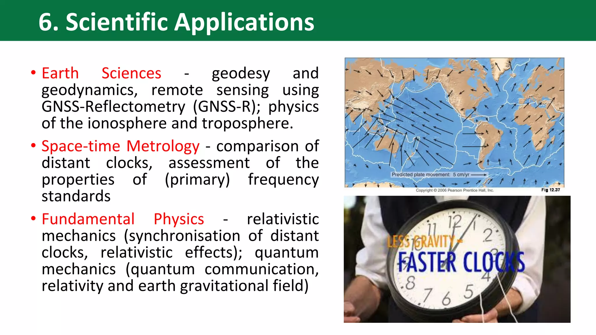 • Earth Sciences - geodesy and
geodynamics, remote sensing using
GNSS-Reflectometry (GNSS-R); physics
of the ionosphere and troposphere.
• Space-time Metrology - comparison of
distant clocks, assessment of the
properties of (primary) frequency
standards
• Fundamental Physics - relativistic
mechanics (synchronisation of distant
clocks, relativistic effects); quantum
mechanics (quantum communication,
relativity and earth gravitational field)
6. Scientific Applications
 