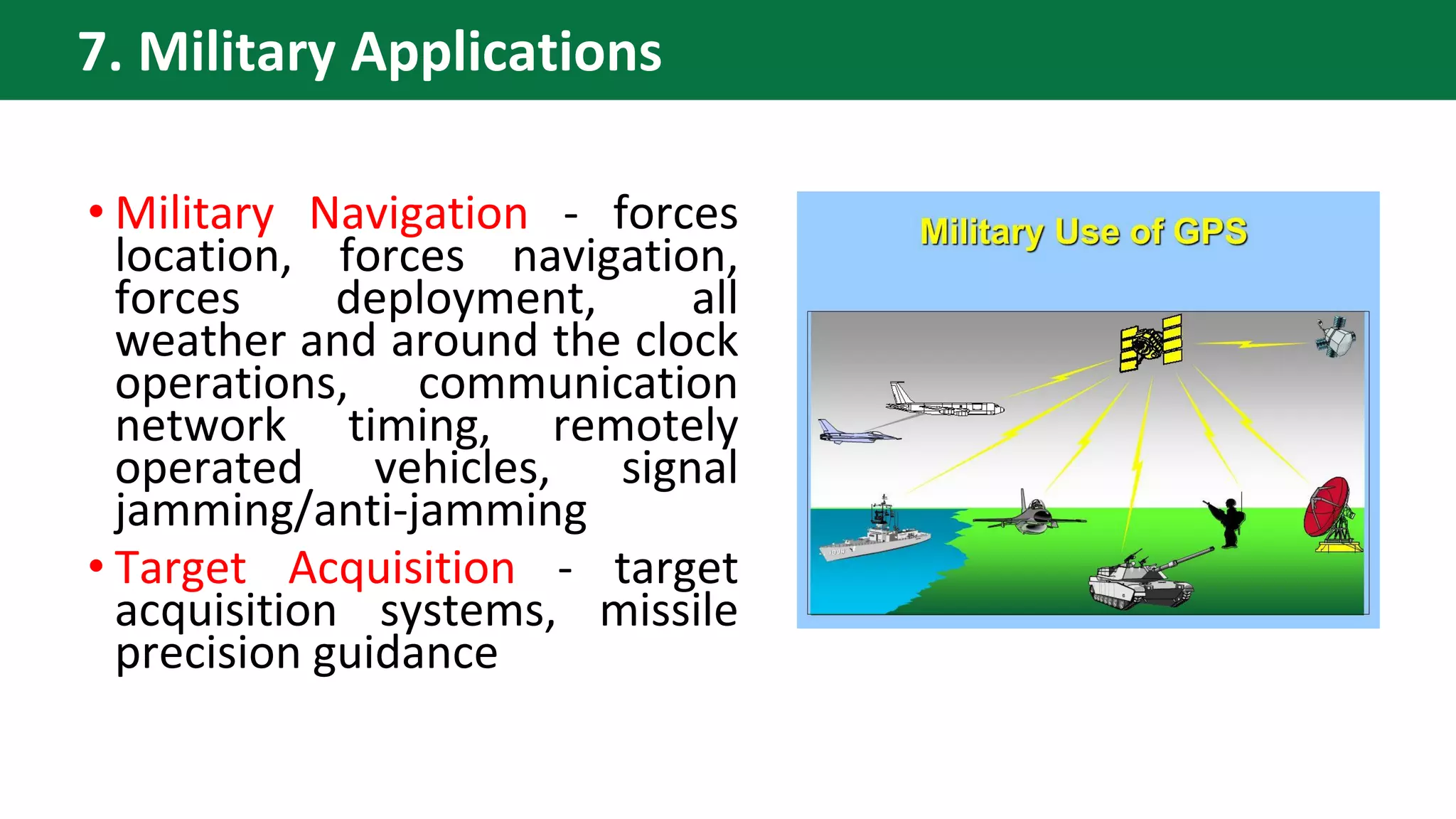 • Military Navigation - forces
location, forces navigation,
forces deployment, all
weather and around the clock
operations, communication
network timing, remotely
operated vehicles, signal
jamming/anti-jamming
• Target Acquisition - target
acquisition systems, missile
precision guidance
7. Military Applications
 