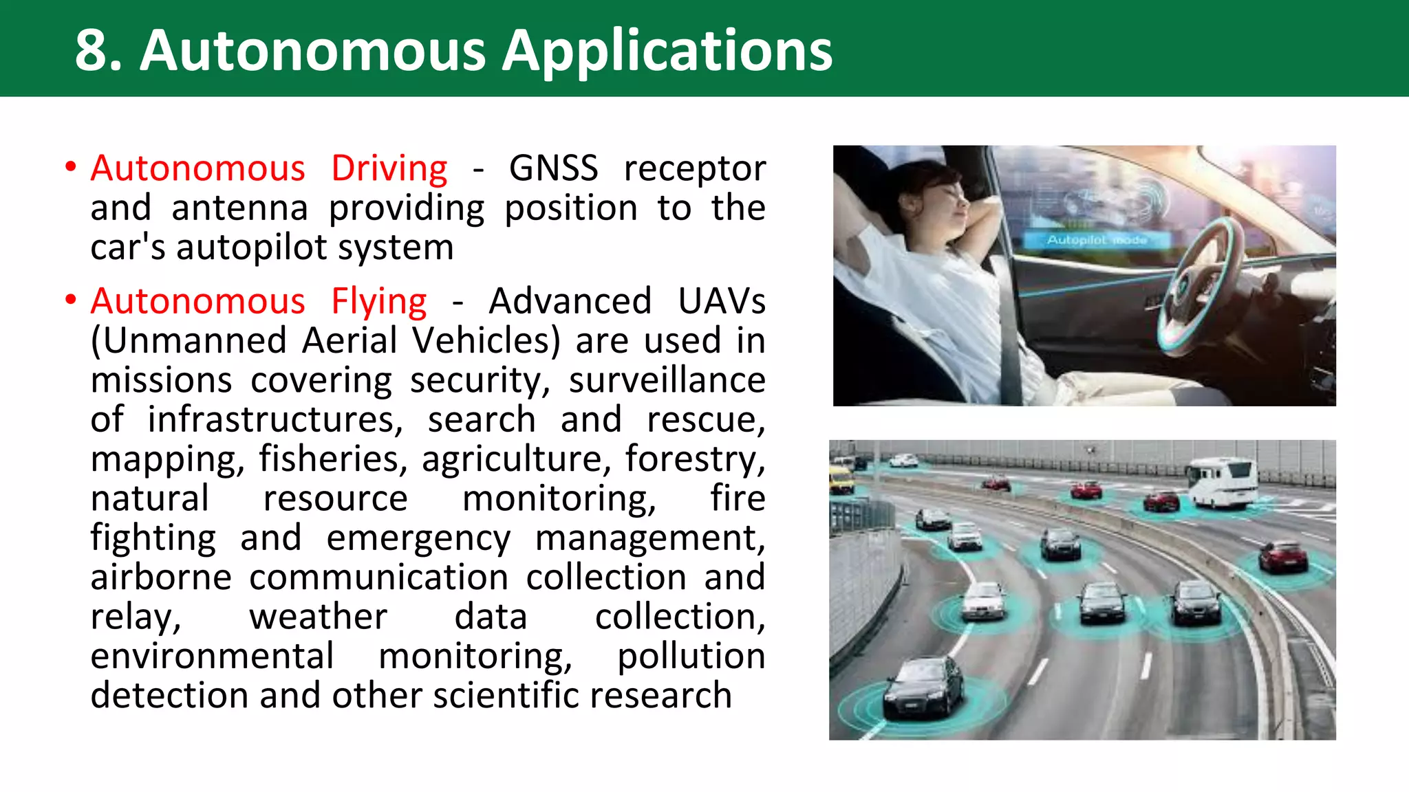 • Autonomous Driving - GNSS receptor
and antenna providing position to the
car's autopilot system
• Autonomous Flying - Advanced UAVs
(Unmanned Aerial Vehicles) are used in
missions covering security, surveillance
of infrastructures, search and rescue,
mapping, fisheries, agriculture, forestry,
natural resource monitoring, fire
fighting and emergency management,
airborne communication collection and
relay, weather data collection,
environmental monitoring, pollution
detection and other scientific research
8. Autonomous Applications
 