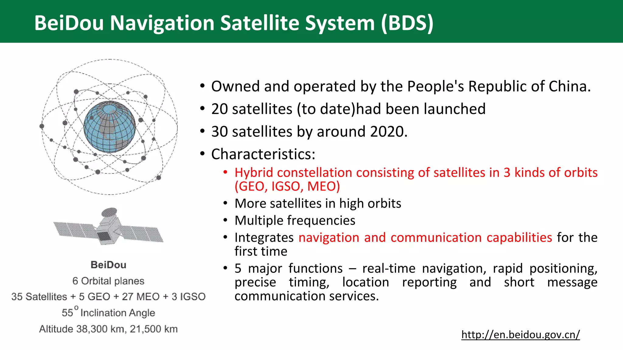 • Owned and operated by the People's Republic of China.
• 20 satellites (to date)had been launched
• 30 satellites by around 2020.
• Characteristics:
• Hybrid constellation consisting of satellites in 3 kinds of orbits
(GEO, IGSO, MEO)
• More satellites in high orbits
• Multiple frequencies
• Integrates navigation and communication capabilities for the
first time
• 5 major functions – real-time navigation, rapid positioning,
precise timing, location reporting and short message
communication services.
http://en.beidou.gov.cn/
BeiDou Navigation Satellite System (BDS)
 