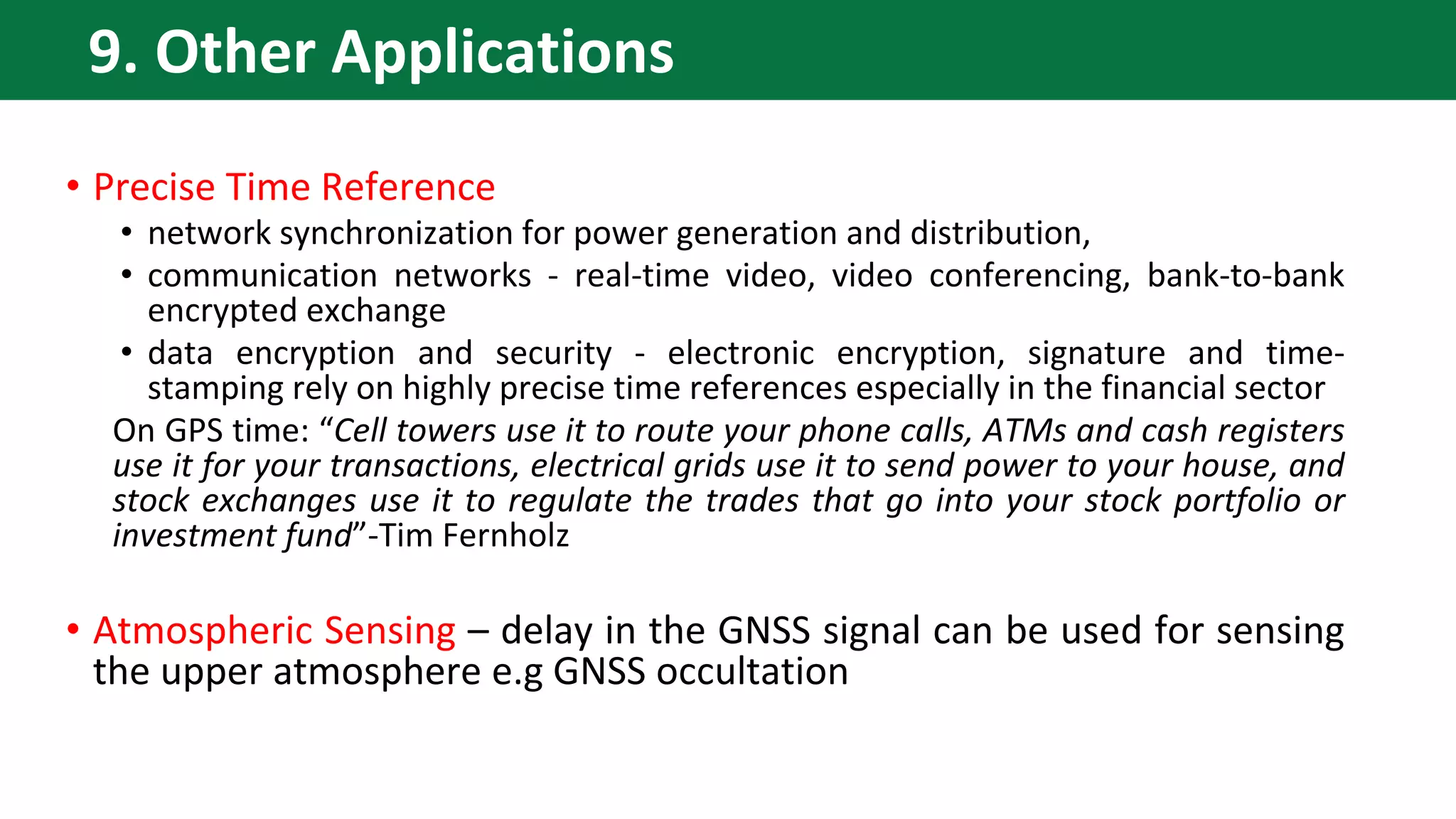 • Precise Time Reference
• network synchronization for power generation and distribution,
• communication networks - real-time video, video conferencing, bank-to-bank
encrypted exchange
• data encryption and security - electronic encryption, signature and time-
stamping rely on highly precise time references especially in the financial sector
On GPS time: “Cell towers use it to route your phone calls, ATMs and cash registers
use it for your transactions, electrical grids use it to send power to your house, and
stock exchanges use it to regulate the trades that go into your stock portfolio or
investment fund”-Tim Fernholz
• Atmospheric Sensing – delay in the GNSS signal can be used for sensing
the upper atmosphere e.g GNSS occultation
9. Other Applications
 