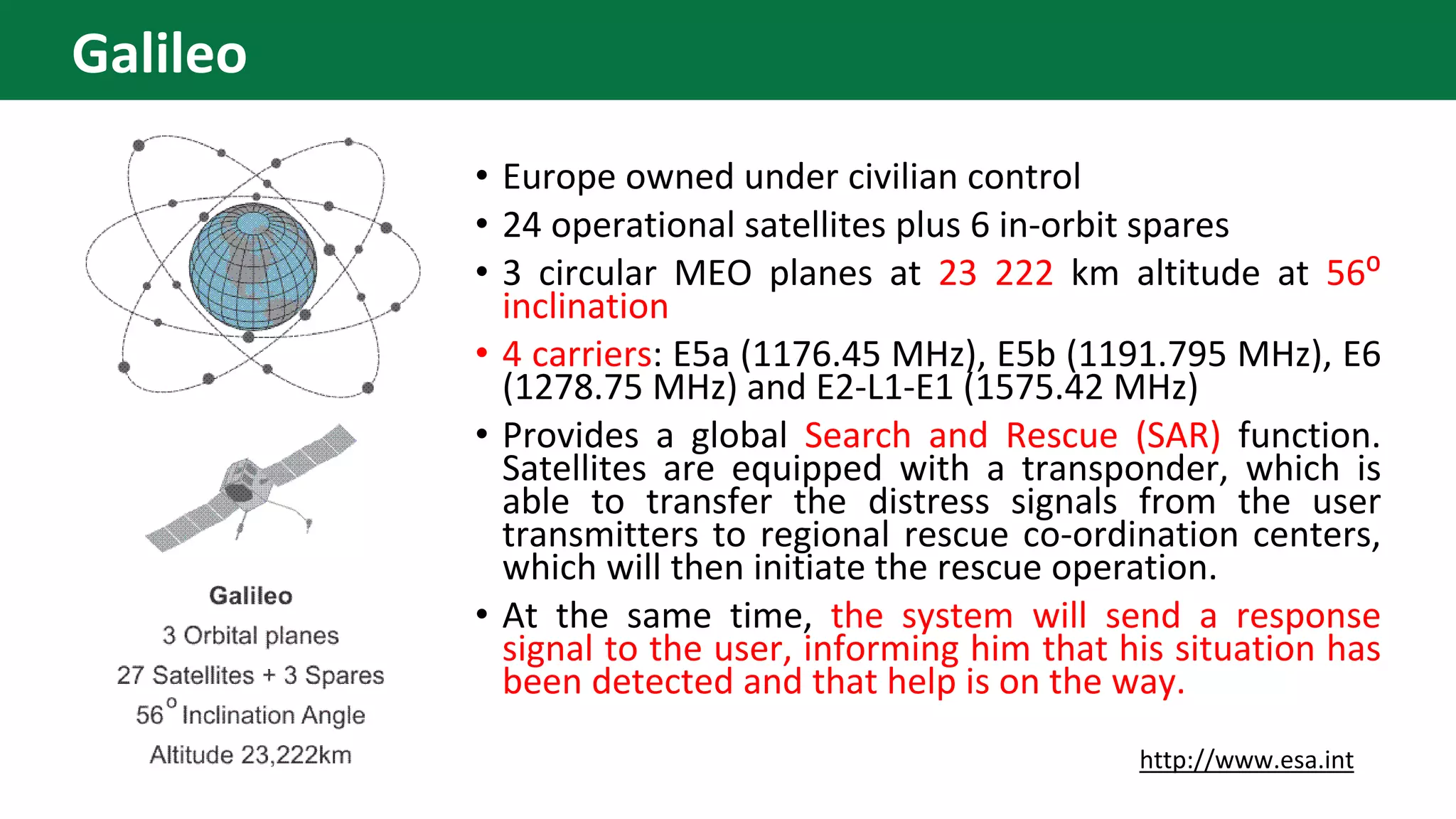 • Europe owned under civilian control
• 24 operational satellites plus 6 in-orbit spares
• 3 circular MEO planes at 23 222 km altitude at 56⁰
inclination
• 4 carriers: E5a (1176.45 MHz), E5b (1191.795 MHz), E6
(1278.75 MHz) and E2-L1-E1 (1575.42 MHz)
• Provides a global Search and Rescue (SAR) function.
Satellites are equipped with a transponder, which is
able to transfer the distress signals from the user
transmitters to regional rescue co-ordination centers,
which will then initiate the rescue operation.
• At the same time, the system will send a response
signal to the user, informing him that his situation has
been detected and that help is on the way.
http://www.esa.int
Galileo
 