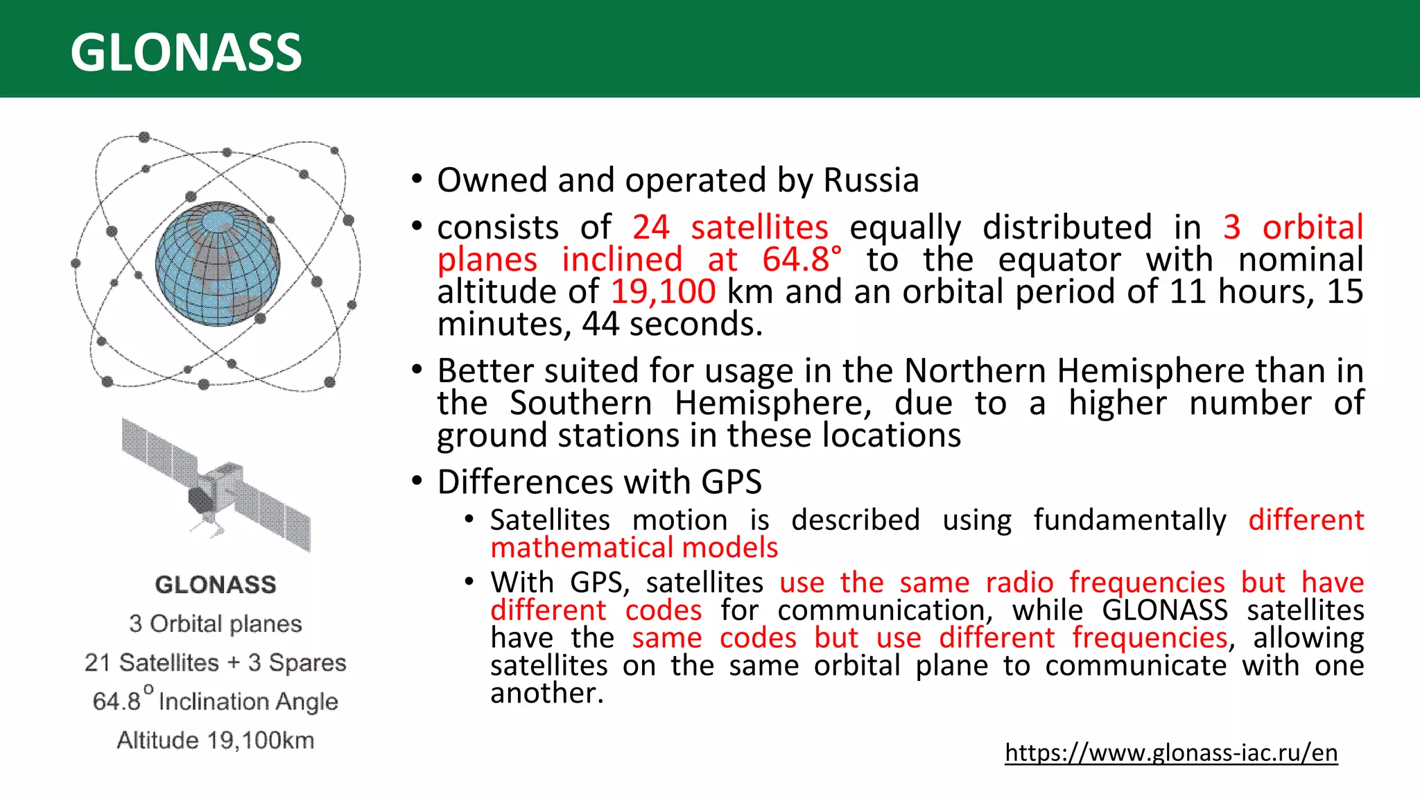 • Owned and operated by Russia
• consists of 24 satellites equally distributed in 3 orbital
planes inclined at 64.8° to the equator with nominal
altitude of 19,100 km and an orbital period of 11 hours, 15
minutes, 44 seconds.
• Better suited for usage in the Northern Hemisphere than in
the Southern Hemisphere, due to a higher number of
ground stations in these locations
• Differences with GPS
• Satellites motion is described using fundamentally different
mathematical models
• With GPS, satellites use the same radio frequencies but have
different codes for communication, while GLONASS satellites
have the same codes but use different frequencies, allowing
satellites on the same orbital plane to communicate with one
another.
https://www.glonass-iac.ru/en
GLONASS
 