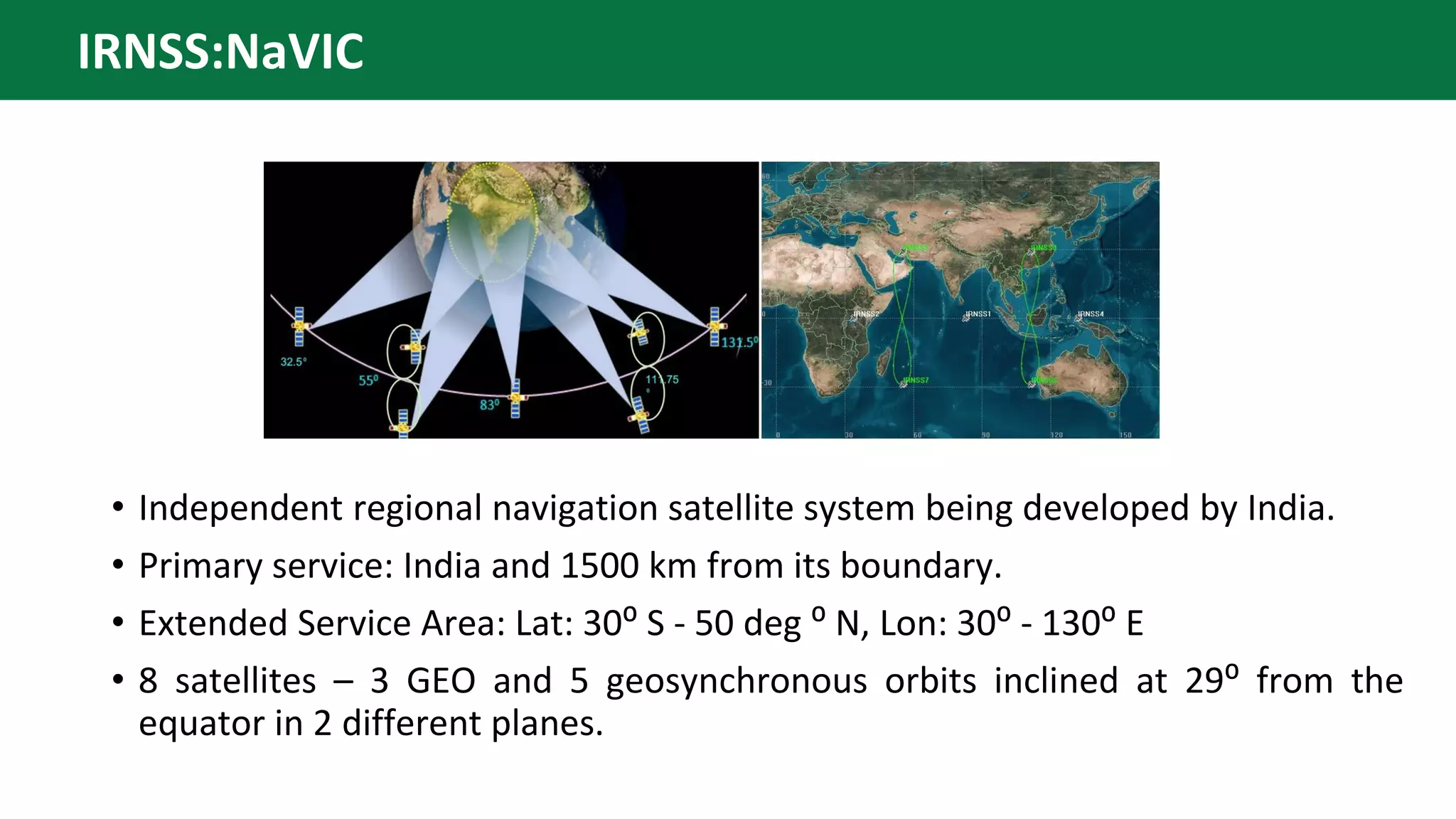 • Independent regional navigation satellite system being developed by India.
• Primary service: India and 1500 km from its boundary.
• Extended Service Area: Lat: 30⁰ S - 50 deg ⁰ N, Lon: 30⁰ - 130⁰ E
• 8 satellites – 3 GEO and 5 geosynchronous orbits inclined at 29⁰ from the
equator in 2 different planes.
IRNSS:NaVIC
 