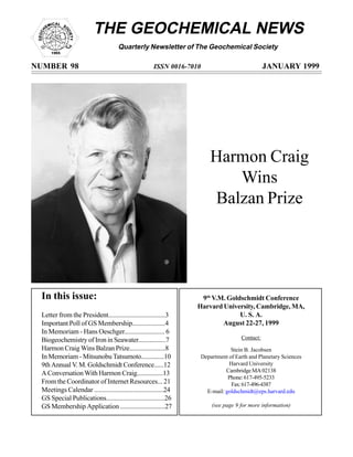 THE GEOCHEMICAL NEWS
Quarterly Newsletter of The Geochemical Society
NUMBER 98 ISSN 0016-7010 JANUARY 1999
In this issue:
Letter from the President..................................3
Important Poll of GS Membership....................4
In Memoriam - Hans Oeschger........................ 6
Biogeochemistry of Iron in Seawater.................7
Harmon Craig Wins Balzan Prize......................8
In Memoriam - Mitsunobu Tatsumoto..............10
9th Annual V. M. Goldschmidt Conference......12
A Conversation With Harmon Craig................13
From the Coordinator of Internet Resources... 21
Meetings Calendar .........................................24
GS Special Publications...................................26
GS Membership Application ...........................27
9th
V.M. Goldschmidt Conference
Harvard University, Cambridge, MA,
U. S. A.
August 22-27, 1999
Contact:
Stein B. Jacobsen
Department of Earth and Planetary Sciences
Harvard University
Cambridge MA 02138
Phone:617-495-5233
Fax:617-496-4387
E-mail: goldschmidt@eps.harvard.edu
(see page 9 for more information)
Harmon Craig
Wins
Balzan Prize
 