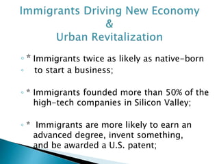 ◦ * Immigrants twice as likely as native-born 
◦ to start a business; 
◦ * Immigrants founded more than 50% of the 
high-tech companies in Silicon Valley; 
◦ * Immigrants are more likely to earn an 
advanced degree, invent something, 
and be awarded a U.S. patent; 
 