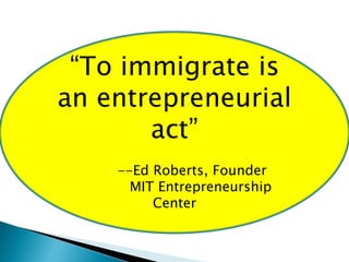“To immigrate is 
an entrepreneurial 
act” 
--Ed Roberts, Founder 
MIT Entrepreneurship 
Center 
 