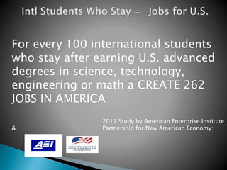 For every 100 international students 
who stay after earning U.S. advanced 
degrees in science, technology, 
engineering or math a CREATE 262 
JOBS IN AMERICA 
2011 Study by American Enterprise Institute 
& Partnership for New American Economy: 
 