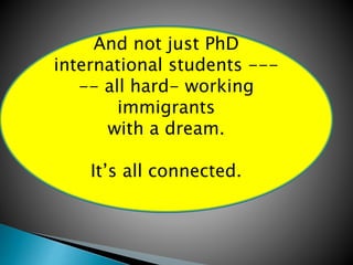 And not just PhD 
international students --- 
-- all hard- working 
immigrants 
with a dream. 
It’s all connected. 
 