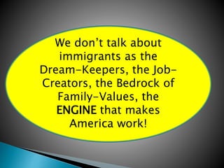 We don’t talk about 
immigrants as the 
Dream-Keepers, the Job- 
Creators, the Bedrock of 
Family-Values, the 
ENGINE that makes 
America work! 
 