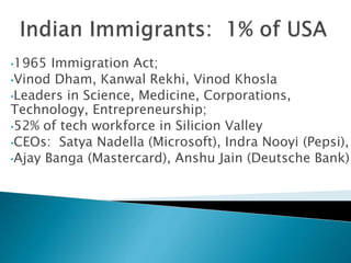 •1965 Immigration Act; 
•Vinod Dham, Kanwal Rekhi, Vinod Khosla 
•Leaders in Science, Medicine, Corporations, 
Technology, Entrepreneurship; 
•52% of tech workforce in Silicion Valley 
•CEOs: Satya Nadella (Microsoft), Indra Nooyi (Pepsi), 
•Ajay Banga (Mastercard), Anshu Jain (Deutsche Bank) 
 