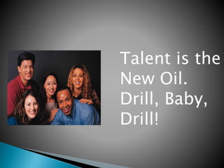 Talent is the 
New Oil. 
Drill, Baby, 
Drill! 
 
