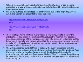 • When a representation of a particular gender, ethnicity, class or age group is 
presented in a way which doesn’t match our beliefs shaped by societies ideologies 
there is controversy. 
• For example, these music videos are controversial due to the degrading way in 
which the women are presented to their audience. 
http://www.youtube.com/watch?v=LrUvu1ml 
Wco 
http://www.youtube.com/watch?v=LDZX4ooRs 
Ws 
• The lack of age rating on these music videos is surprising, due to the way the 
artists choose to present themselves in this provocative manner. This poses an 
issue in consideration of the younger generation who are easily influenced by this 
behaviour. If you take into consideration that these women and men are their role 
models, it’s only explanatory that they may aspire to act in the same derogatory 
manner in which these artists do. 
• The video Anaconda by Nicki Minaj is not only the overly sexualised with the 
dancing, but also includes offensive lyricism such as “Fuck the skinny bitches, Fuck 
the skinny bitches in the club, I wanna see all the big fat ass bitches in the 
motherfucking club, fuck you if you skinny bitches. What?” not only does this song 
lack grammar, but offends her fans who are mainly younger teenagers who would 
have this figure. 
 