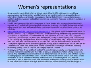 Women’s representations 
• Being more interested in the lyrical side of music, I find it difficult to comprehend how 
producers and particular artists would choose to portray themselves in a sexualised way. 
Lately, there has been articles by newspapers, stating that ethnicity representations are a 
problem as the newspaper states black women are commonly “reduced to blank receptacles of 
male desire”. 
• I find it hard to sympathise with the women in these videos who present themselves in this 
manner, as it’s technically their own choice to do so. However, I do find it disheartening that 
other normal girls may feel degraded due to the way the media perceives them to be as an 
ethnicity. 
• https://www.youtube.com/watch?v=-mAGq9LnUrM This speech by Charlotte Church states to 
try and “Picture … Jay Z, stripped down to a T-back bikini thong, sex kitten-ing his way through 
a boulevard of suited and booted women for their pleasure. You can’t. But that’s the point” 
This shows the difference between men and women’s roles in pop culture today, differing due 
to the male based media we have where usually it’s “middle aged men” telling these normally 
teen girls such a former Disney stars to remove their clothing as they know its what sells. 
• This type of representations aren’t only present in Pop, but also Rock music too. In 2008 on the 
Taste of Chaos some rock bands were told by their record labels to go round and objectify 
women by getting them to strip for backstage passes on camera. 
• This saying of “Sex, Drugs and Rock and roll” is sometimes wrongfully used by rock stars who 
demean women in order to fulfil their title of being in a rock band. When talking about this, 
Gerard Way stated to his audience that if any bane members ask them to take off their top for 
backstage passes to “spit in their face”. This shows how even female fans of rock music can be 
objectified as what is made of them by bad rock bands. Gerard Way from My Chemical 
Romance, is part of a more current rock movement as they don’t live up to usual expectations 
of rock bands which shows a change within rock music, bands becoming less stereotypical. 
 