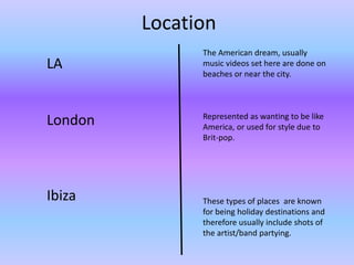 Location 
LA 
London 
Ibiza 
The American dream, usually 
music videos set here are done on 
beaches or near the city. 
Represented as wanting to be like 
America, or used for style due to 
Brit-pop. 
These types of places are known 
for being holiday destinations and 
therefore usually include shots of 
the artist/band partying. 
