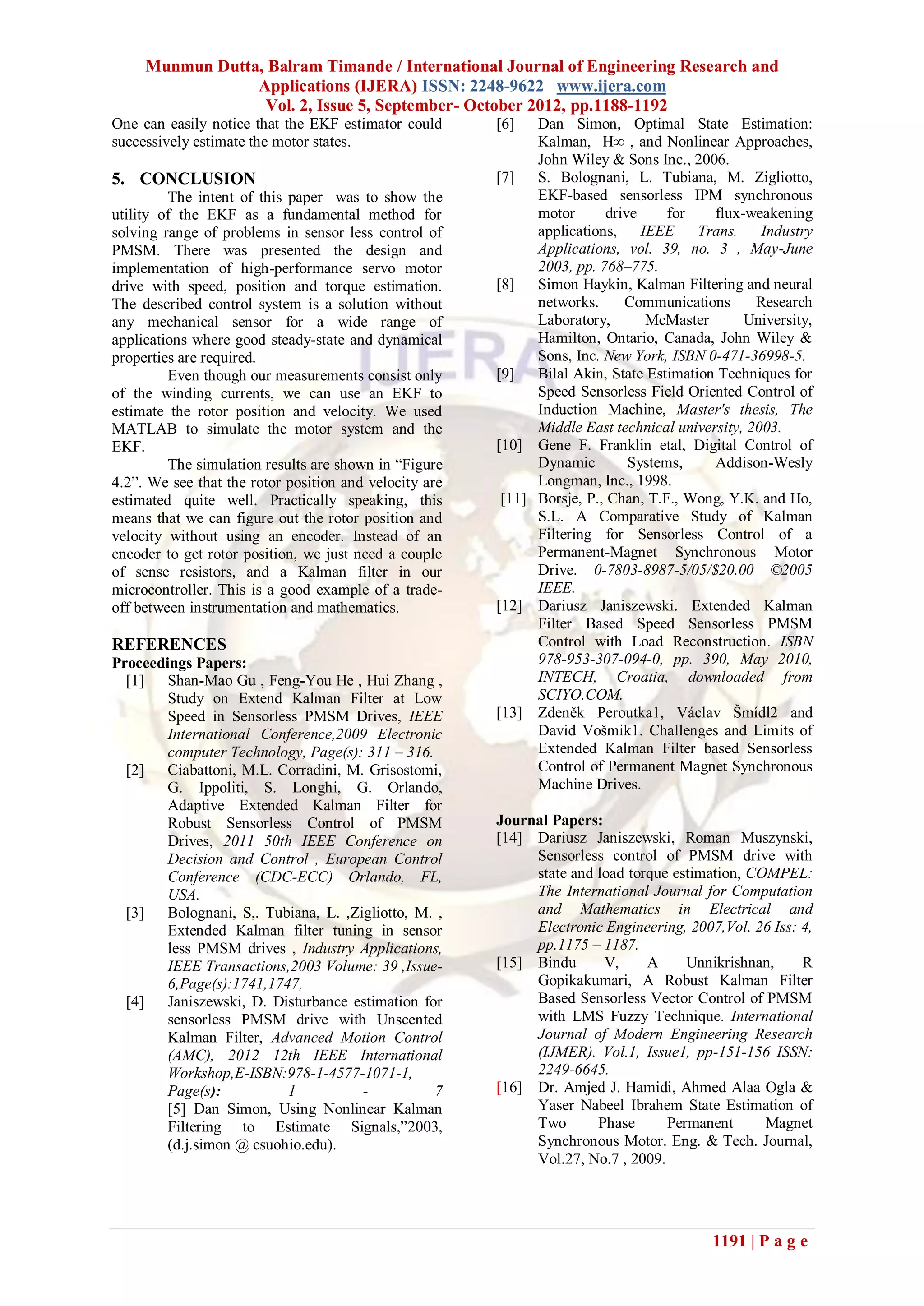 Munmun Dutta, Balram Timande / International Journal of Engineering Research and
                 Applications (IJERA) ISSN: 2248-9622 www.ijera.com
                  Vol. 2, Issue 5, September- October 2012, pp.1188-1192
One can easily notice that the EKF estimator could      [6]   Dan Simon, Optimal State Estimation:
successively estimate the motor states.                       Kalman, H∞ , and Nonlinear Approaches,
                                                              John Wiley & Sons Inc., 2006.
5. CONCLUSION                                           [7]   S. Bolognani, L. Tubiana, M. Zigliotto,
         The intent of this paper was to show the             EKF-based sensorless IPM synchronous
utility of the EKF as a fundamental method for                motor      drive     for    flux-weakening
solving range of problems in sensor less control of           applications, IEEE        Trans.    Industry
PMSM. There was presented the design and                      Applications, vol. 39, no. 3 , May-June
implementation of high-performance servo motor                2003, pp. 768–775.
drive with speed, position and torque estimation.       [8]   Simon Haykin, Kalman Filtering and neural
The described control system is a solution without            networks.     Communications       Research
any mechanical sensor for a wide range of                     Laboratory,      McMaster        University,
applications where good steady-state and dynamical            Hamilton, Ontario, Canada, John Wiley &
properties are required.                                      Sons, Inc. New York, ISBN 0-471-36998-5.
         Even though our measurements consist only      [9]   Bilal Akin, State Estimation Techniques for
of the winding currents, we can use an EKF to                 Speed Sensorless Field Oriented Control of
estimate the rotor position and velocity. We used             Induction Machine, Master's thesis, The
MATLAB to simulate the motor system and the                   Middle East technical university, 2003.
EKF.                                                    [10] Gene F. Franklin etal, Digital Control of
         The simulation results are shown in “Figure          Dynamic        Systems,     Addison-Wesly
4.2”. We see that the rotor position and velocity are         Longman, Inc., 1998.
estimated quite well. Practically speaking, this         [11] Borsje, P., Chan, T.F., Wong, Y.K. and Ho,
means that we can figure out the rotor position and           S.L. A Comparative Study of Kalman
velocity without using an encoder. Instead of an              Filtering for Sensorless Control of a
encoder to get rotor position, we just need a couple          Permanent-Magnet Synchronous Motor
of sense resistors, and a Kalman filter in our                Drive. 0-7803-8987-5/05/$20.00 ©2005
microcontroller. This is a good example of a trade-           IEEE.
off between instrumentation and mathematics.            [12] Dariusz Janiszewski. Extended Kalman
                                                              Filter Based Speed Sensorless PMSM
REFERENCES                                                    Control with Load Reconstruction. ISBN
Proceedings Papers:                                           978-953-307-094-0, pp. 390, May 2010,
  [1]   Shan-Mao Gu , Feng-You He , Hui Zhang ,               INTECH, Croatia, downloaded from
        Study on Extend Kalman Filter at Low                  SCIYO.COM.
        Speed in Sensorless PMSM Drives, IEEE           [13] Zdeněk Peroutka1, Václav Šmídl2 and
        International Conference,2009 Electronic              David Vošmik1. Challenges and Limits of
        computer Technology, Page(s): 311 – 316.              Extended Kalman Filter based Sensorless
  [2]   Ciabattoni, M.L. Corradini, M. Grisostomi,            Control of Permanent Magnet Synchronous
        G. Ippoliti, S. Longhi, G. Orlando,                   Machine Drives.
        Adaptive Extended Kalman Filter for
        Robust Sensorless Control of PMSM               Journal Papers:
        Drives, 2011 50th IEEE Conference on            [14] Dariusz Janiszewski, Roman Muszynski,
        Decision and Control , European Control              Sensorless control of PMSM drive with
        Conference (CDC-ECC) Orlando, FL,                    state and load torque estimation, COMPEL:
        USA.                                                 The International Journal for Computation
  [3]   Bolognani, S,. Tubiana, L. ,Zigliotto, M. ,          and Mathematics in Electrical and
        Extended Kalman filter tuning in sensor              Electronic Engineering, 2007,Vol. 26 Iss: 4,
        less PMSM drives , Industry Applications,            pp.1175 – 1187.
        IEEE Transactions,2003 Volume: 39 ,Issue-       [15] Bindu      V,     A     Unnikrishnan,     R
        6,Page(s):1741,1747,                                 Gopikakumari, A Robust Kalman Filter
  [4]   Janiszewski, D. Disturbance estimation for           Based Sensorless Vector Control of PMSM
        sensorless PMSM drive with Unscented                 with LMS Fuzzy Technique. International
        Kalman Filter, Advanced Motion Control               Journal of Modern Engineering Research
        (AMC), 2012 12th IEEE International                  (IJMER). Vol.1, Issue1, pp-151-156 ISSN:
        Workshop,E-ISBN:978-1-4577-1071-1,                   2249-6645.
        Page(s):          1           -          7      [16] Dr. Amjed J. Hamidi, Ahmed Alaa Ogla &
        [5] Dan Simon, Using Nonlinear Kalman                Yaser Nabeel Ibrahem State Estimation of
        Filtering to Estimate Signals,”2003,                 Two       Phase      Permanent      Magnet
        (d.j.simon @ csuohio.edu).                           Synchronous Motor. Eng. & Tech. Journal,
                                                             Vol.27, No.7 , 2009.




                                                                                          1191 | P a g e
 