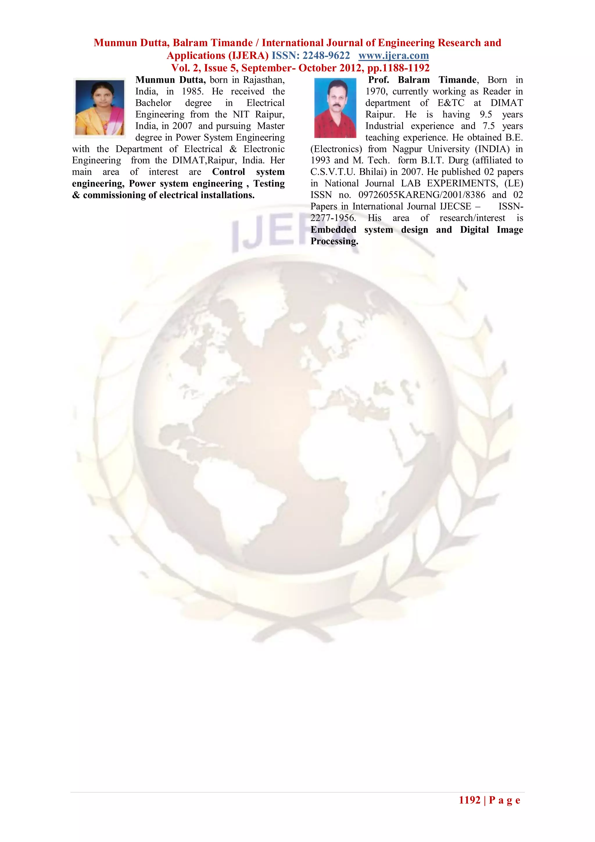 Munmun Dutta, Balram Timande / International Journal of Engineering Research and
                Applications (IJERA) ISSN: 2248-9622 www.ijera.com
                 Vol. 2, Issue 5, September- October 2012, pp.1188-1192
              Munmun Dutta, born in Rajasthan,                    Prof. Balram Timande, Born in
              India, in 1985. He received the                    1970, currently working as Reader in
              Bachelor degree in Electrical                      department of E&TC at DIMAT
              Engineering from the NIT Raipur,                   Raipur. He is having 9.5 years
              India, in 2007 and pursuing Master                 Industrial experience and 7.5 years
              degree in Power System Engineering                 teaching experience. He obtained B.E.
with the Department of Electrical & Electronic     (Electronics) from Nagpur University (INDIA) in
Engineering from the DIMAT,Raipur, India. Her      1993 and M. Tech. form B.I.T. Durg (affiliated to
main area of interest are Control system           C.S.V.T.U. Bhilai) in 2007. He published 02 papers
engineering, Power system engineering , Testing    in National Journal LAB EXPERIMENTS, (LE)
& commissioning of electrical installations.       ISSN no. 09726055KARENG/2001/8386 and 02
                                                   Papers in International Journal IJECSE –     ISSN-
                                                   2277-1956. His area of research/interest is
                                                   Embedded system design and Digital Image
                                                   Processing.




                                                                                      1192 | P a g e
 