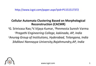 Cellular Automata Clustering Based on Morphological
Reconstruction (CACMR)
1
G. Srinivasa Rao,2
V.Vijaya Kumar, 3
Penmesta Suresh Varma
1
Pragathi Engineering College, kakinada, AP, India
2
Anurag Group of Institutions, Hyderabad, Telangana, India
3Adikavi Nannayya University,Rajahmundry,AP, India
1www.icgst.com
http://www.icgst.com/paper.aspx?pid=P1151517372
 