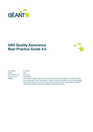 GN3 Quality Assurance
Best Practice Guide 4.0
Last updated: 07-09-2012
Activity: SA4
Dissemination Level: PU (Public)
Document Code: GN3-09-184v6
Authors: Branko Marović (AMRES), Marcin Wrzos (PSNC), Marek Lewandowski (PSNC), Andrzej Bobak (PSNC),
Tomasz Krysztofiak (PSNC), Rade Martinović (AMRES), Spass Kostov (BREN), Szymon Kupinski (PSNC),
Stephan Kraft (DFN), Ann Harding (SWITCH), Gerard Frankowski (PSNC), Ognjen Blagojević (AMRES),
Tihana Žuljević (CARnet), Jelena Đurić (AMRES), Paweł Kędziora (PSNC)
 