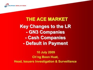 THE ACE MARKET
   Key Changes to the LR
      - GN3 Companies
     - Cash Companies
    - Default in Payment
               10 July 2009
            Ch’ng Boon Huat,
Head, Issuers Investigation & Surveillance
 