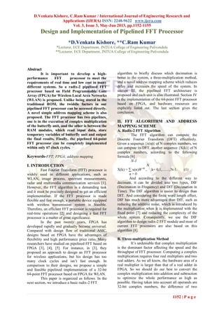 D.Venkata Kishore, C.Ram Kumar / International Journal of Engineering Research and
Applications (IJERA) ISSN: 2248-9622 www.ijera.com
Vol. 3, Issue 3, May-Jun 2013, pp.1152-1155
1152 | P a g e
Design and Implementation of Pipelined FFT Processor
*D.Venkata Kishore, **C.Ram Kumar
*Lecturer, ECE Department, JNTUA College of Engineering Pulivendula
**Lecturer, ECE Department, JNTUA College of Engineering Pulivendula
Abstract
It is important to develop a high-
performance FFT processor to meet the
requirements of real time and low cost in many
different systems. So a radix-2 pipelined FFT
processor based on Field Programmable Gate
Array (FPGA) for Wireless Local Area Networks
(WLAN) is proposed. Unlike being stored in the
traditional ROM, the twiddle factors in our
pipelined FFT processor can be accessed directly.
A novel simple address mapping scheme is also
proposed. The FFT processor has two pipelines,
one is in the execution of complex multiplication
of the butterfly unit, and the other is between the
RAM modules, which read input data, store
temporary variables of butterfly unit and output
the final results. Finally, the pipelined 64-point
FFT processor can be completely implemented
within only 67 clock cycles.
Keywords-FFT; FPGA; address mapping
I. INTRODUCTION
Fast Fourier Transform (FFT) processor is
widely used in different applications, such as
WLAN, image process, spectrum measurements,
radar and multimedia communication services [1].
However, the FFT algorithm is a demanding task
and it must be precisely designed to get an efficient
implementation. If the FFT processor is made
flexible and fast enough, a portable device equipped
with wireless transmission system is feasible.
Therefore, an efficient FFT processor is required for
real-time operations [2] and designing a fast FFT
processor is a matter of great significance.
In the past twenty years, FPGA has
developed rapidly and gradually become universal.
Compared with design flow of traditional ASIC,
designs based on FPGA have the advantages of
flexibility and high performance price ratio. Many
researchers have studied on pipelined FFT based on
FPGA [3], [4], [5]. For instance, in [3], they
proposed an approach to design an FFT processor
for wireless applications, but his design has too
many clock cycles and isn’t fast enough. In
comparison to their designs, we propose a simple
and feasible pipelined implementation of a 32-bit
64-point FFT processor based on FPGA for WLAN.
This paper is organized as follows. In the
next section, we introduce a basic radix-2 FFT
algorithm to briefly discuss which decimation is
better to the system, a three-multiplication method,
and a novel address mapping scheme which reduces
delay and increases the speed of the system. In
section III, the pipelined FFT architecture is
proposed and each unit is also illustrated. Section IV
is the implementation of the 64-point FFT processor
based on FPGA, and hardware resources are
explicitly listed out. The last section gives the
conclusion.
II. FFT ALGORITHM AND ADDRESS
MAPPING SCHEME
A. Radix-2 FFT Algorithm
The FFT algorithm can compute the
Discrete Fourier Transform (DFT) effectively.
Given a sequence {x(n)} of N complex numbers, we
can compute its DFT, another sequence {X(k)} of N
complex numbers, according to the following
formula [6]
N-1
N
X(k) = ∑ x(n)W nk
, k= 0,1,……,N-1. (1)
n = 0
And according to the different way to
decimate, it can be divided into two types, DIF
(Decimation in Frequency) and DIT (Decimation in
Time). The DIF algorithm is easier to design than
DIT. And considering the finite word length effect,
DIF has much more advantages than DIT, such as
reducing the additive noise, which is introduced by
the multiplication when it is implemented with the
fixed point [7] and reducing the complexity of the
whole system. Consequently, we use the DIF
algorithm to design radix-2 FFT module and most of
current FFT processors are also based on this
algorithm [8].
B. Three-multiplication Method
It’s undeniable that complex multiplication
is the dominant factor affecting the speed and the
throughput of FFT processor. Computing a complex
multiplication requires four real multipliers and two
real adders. As we all know, the hardware area of a
real multiplier is larger than that of a real adder in
FPGA. So we should do our best to convert the
complex multiplication into addition and subtraction
to optimize the whole performance as high as
possible. Having taken into account all operands are
32-bit complex numbers, the difference of two
 