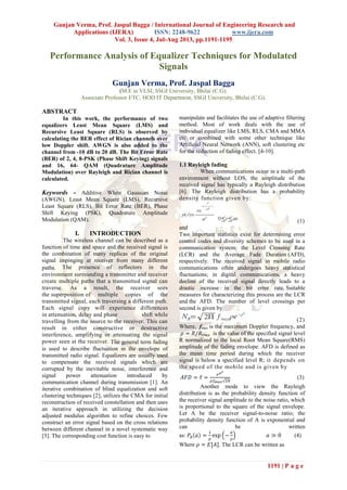 Gunjan Verma, Prof. Jaspal Bagga / International Journal of Engineering Research and
Applications (IJERA) ISSN: 2248-9622 www.ijera.com
Vol. 3, Issue 4, Jul-Aug 2013, pp.1191-1195
1191 | P a g e
Performance Analysis of Equalizer Techniques for Modulated
Signals
Gunjan Verma, Prof. Jaspal Bagga
(M.E in VLSI, SSGI University, Bhilai (C.G).
Associate Professor ETC, HOD IT Department, SSGI University, Bhilai (C.G).
ABSTRACT
In this work, the performance of two
equalizers Least Mean Square (LMS) and
Recursive Least Square (RLS) is observed by
calculating the BER effect of Rician channels over
low Doppler shift. AWGN is also added to the
channel from -10 dB to 20 dB. The Bit Error Rate
(BER) of 2, 4, 8-PSK (Phase Shift Keying) signals
and 16, 64- QAM (Quadrature Amplitude
Modulation) over Rayleigh and Rician channel is
calculated.
Keywords - Additive White Gaussian Noise
(AWGN), Least Mean Square (LMS), Recursive
Least Square (RLS), Bit Error Rate (BER), Phase
Shift Keying (PSK), Quadrature Amplitude
Modulation (QAM).
I. INTRODUCTION
The wireless channel can be described as a
function of time and space and the received signal is
the combination of many replicas of the original
signal impinging at receiver from many different
paths. The presence of reflectors in the
environment surrounding a transmitter and receiver
create multiple paths that a transmitted signal can
traverse. As a result, the receiver sees
the superposition of multiple copies of the
transmitted signal, each traversing a different path.
Each signal copy will experience differences
in attenuation, delay and phase shift while
travelling from the source to the receiver. This can
result in either constructive or destructive
interference, amplifying or attenuating the signal
power seen at the receiver. The general term fading
is used to describe fluctuation in the envelope of
transmitted radio signal. Equalizers are usually used
to compensate the received signals which are
corrupted by the inevitable noise, interference and
signal power attenuation introduced by
communication channel during transmission [1]. An
iterative combination of blind equalization and soft
clustering techniques [2], utilizes the CMA for initial
reconstruction of received constellation and then uses
an iterative approach in utilizing the decision
adjusted modulus algorithm to refine choices. Few
construct an error signal based on the cross relations
between different channel in a novel systematic way
[3]. The corresponding cost function is easy to
manipulate and facilitates the use of adaptive filtering
method. Most of work deals with the use of
individual equalizer like LMS, RLS, CMA and MMA
etc or combined with some other technique like
Artificial Neural Network (ANN), soft clustering etc
for the reduction of fading effect. [4-10].
1.1 Rayleigh fading
When communications occur in a multi-path
environment without LOS, the amplitude of the
received signal has typically a Rayleigh distribution
[6]. The Rayleigh distribution has a probability
density function given by:
(1)
and
Two important statistics exist for determining error
control codes and diversity schemes to be used in a
communication system: the Level Crossing Rate
(LCR) and the Average Fade Duration (AFD),
respectively. The received signal in mobile radio
communications often undergoes heavy statistical
fluctuations; in digital communications, a heavy
decline of the received signal directly leads to a
drastic increase in the bit error rate. Suitable
measures for characterizing this process are the LCR
and the AFD. The number of level crossings per
second is given by
(2)
Where, fmax is the maximum Doppler frequency, and
is the value of the specified signal level
R normalized to the local Root Mean Square(RMS)
amplitude of the fading envelope. AFD is defined as
the mean time period during which the receiver
signal is below a specified level R; it depends on
the speed of the mobile and is given by
(3)
Another mode to view the Rayleigh
distribution is as the probability density function of
the receiver signal amplitude to the noise ratio, which
is proportional to the square of the signal envelope.
Let A be the receiver signal-to-noise ratio; the
probability density function of A is exponential and
can be written
as: (4)
Where . The LCR can be written as
 