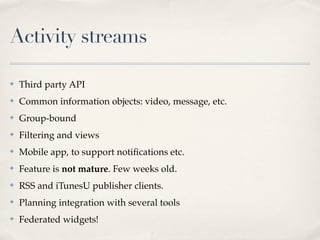 Activity streams

✤   Third party API
✤   Common information objects: video, message, etc.
✤   Group-bound
✤   Filtering and views
✤   Mobile app, to support notiﬁcations etc.
✤   Feature is not mature. Few weeks old.
✤   RSS and iTunesU publisher clients.
✤   Planning integration with several tools
✤   Federated widgets!
 