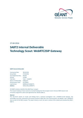 27-04-2016	
SA8T2	Internal	Deliverable	
Technology	Scout:	WebRTC2SIP	Gateway	
SA8T2	Internal	Deliverable	
Contractual	Date:	 30-04-2016	
Actual	Date:	 27-04-2016	
Grant	Agreement	No.:	 691567	
Activity:	 12/SA8	
Task	Item:	 Task	2	–	WebRTC	
Nature	of	Deliverable:	 R	(Report)	
Dissemination	Level:	 PU	(Public)	
Lead	Partner:	 NORDUnet	(UNINETT)	
Authors:	 Stefan	Otto	(UNINETT)	
	
©	GEANT	Limited	on	behalf	of	the	GN4	Phase	1	project.	
The	research	leading	to	these	results	has	received	funding	from	the	European	Union’s	Horizon	2020	research	and	
innovation	programme	under	Grant	Agreement	No.	691567	(GN4-1).	
Abstract	
This	 document	 reports	 on	 results	 and	 findings	 from	 a	 technical	 investigation	 into	 a	 WebRTC-to-SIP	 Gateway.	 The	
technology	scout	was	conducted	by	the	Service	Activity	8	(SA8,	Real	Time	Communication	and	Media),	Task	2	(WebRTC)	
team	as	part	of	the	GN4-1	project.	This	report	should,	as	such,	be	read	in	context	of	the	related	work	produced	by	GN4-1	
SA8-T2.	
 
