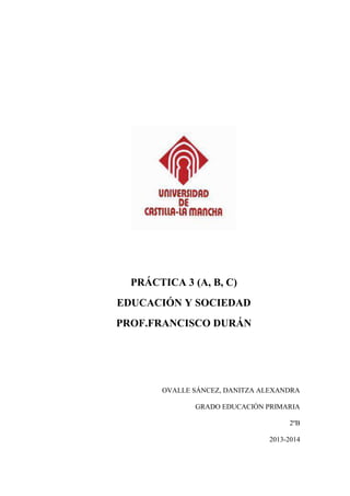 PRÁCTICA 3 (A, B, C)
EDUCACIÓN Y SOCIEDAD
PROF.FRANCISCO DURÁN
OVALLE SÁNCEZ, DANITZA ALEXANDRA
GRADO EDUCACIÓN PRIMARIA
2ºB
2013-2014
 