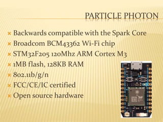 PARTICLE PHOTON
 Backwards compatible with the Spark Core
 Broadcom BCM43362 Wi-Fi chip
 STM32F205 120Mhz ARM Cortex M3
 1MB flash, 128KB RAM
 802.11b/g/n
 FCC/CE/IC certified
 Open source hardware
 