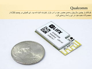 Qualcomm
‫بود‬ ‫داده‬ ‫اشیا‬ ‫اینترنت‬ ‫بازار‬ ‫در‬ ‫را‬ ‫خود‬ ‫حضور‬ ‫ی‬‫وعده‬ ‫پیش‬ ‫سال‬ ‫چندین‬ ‫از‬ ‫کوالکام‬.‫این‬‫کمپانی‬‫در‬CES 2015‫از‬
‫کرد‬ ‫رونمایی‬ ‫راستا‬ ‫این‬ ‫در‬ ‫خود‬ ‫جدید‬ ‫محصوالت‬.
 