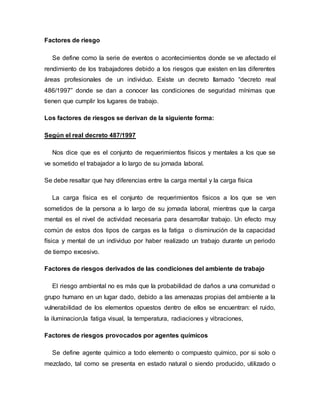 Factores de riesgo
Se define como la serie de eventos o acontecimientos donde se ve afectado el
rendimiento de los trabajadores debido a los riesgos que existen en las diferentes
áreas profesionales de un individuo. Existe un decreto llamado “decreto real
486/1997” donde se dan a conocer las condiciones de seguridad mínimas que
tienen que cumplir los lugares de trabajo.
Los factores de riesgos se derivan de la siguiente forma:
Según el real decreto 487/1997
Nos dice que es el conjunto de requerimientos físicos y mentales a los que se
ve sometido el trabajador a lo largo de su jornada laboral.
Se debe resaltar que hay diferencias entre la carga mental y la carga física
La carga física es el conjunto de requerimientos físicos a los que se ven
sometidos de la persona a lo largo de su jornada laboral, mientras que la carga
mental es el nivel de actividad necesaria para desarrollar trabajo. Un efecto muy
común de estos dos tipos de cargas es la fatiga o disminución de la capacidad
física y mental de un individuo por haber realizado un trabajo durante un periodo
de tiempo excesivo.
Factores de riesgos derivados de las condiciones del ambiente de trabajo
El riesgo ambiental no es más que la probabilidad de daños a una comunidad o
grupo humano en un lugar dado, debido a las amenazas propias del ambiente a la
vulnerabilidad de los elementos opuestos dentro de ellos se encuentran: el ruido,
la iluminacion,la fatiga visual, la temperatura, radiaciones y vibraciones,
Factores de riesgos provocados por agentes químicos
Se define agente químico a todo elemento o compuesto químico, por si solo o
mezclado, tal como se presenta en estado natural o siendo producido, utilizado o
 