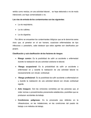 vertido como residuo, en una actividad laboral , se haya elaborado o no de modo
intencional y se haya comercializado o no.
Las vías de entrada de los contaminantes son las siguientes:
 La vía respiratoria.
 La vía cutánea.
 La vía digestiva.
Por último se encuentran los contaminantes bilógicos que se le denomina seres
vivos que, al penetrar en el ser humano, ocasionan enfermedades de tipo
infeccioso o parasitario, cabe destacar que estos agentes son clasificados por
grupos.
Clasificación y sub clasificación de los factores de riesgos
 Riesgo común: Es la posibilidad de sufrir un accidente o enfermedad
durante la realización de una actividad cotidiana no laboral.
 Riesgo ocupacional: Es la probabilidad de sufrir un accidente o
enfermedad en y durante la realización de una actividad laboral no
necesariamente con vínculo contractual.
 Riesgo profesional: Es la posibilidad de sufrir accidente o enfermedad en
y durante la realización de una actividad laboral con vínculo contractual
vigente.
 Acto inseguro: Son las omisiones cometidas por las personas que, al
violar normas o procedimientos previamente establecidos, posibilitan que se
produzcan accidentes de trabajo.
 Condiciones peligrosas: Es la provocada pop defectos en la
infraestructura, en las instalaciones, en las condiciones del puesto de
trabajo o en métodos de trabajo.
 