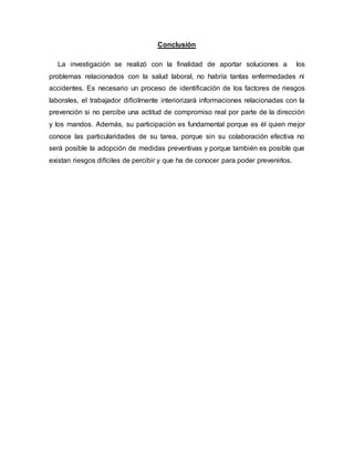 Conclusión
La investigación se realizó con la finalidad de aportar soluciones a los
problemas relacionados con la salud laboral, no habría tantas enfermedades ni
accidentes. Es necesario un proceso de identificación de los factores de riesgos
laborales, el trabajador difícilmente interiorizará informaciones relacionadas con la
prevención si no percibe una actitud de compromiso real por parte de la dirección
y los mandos. Además, su participación es fundamental porque es él quien mejor
conoce las particularidades de su tarea, porque sin su colaboración efectiva no
será posible la adopción de medidas preventivas y porque también es posible que
existan riesgos difíciles de percibir y que ha de conocer para poder prevenirlos.
 