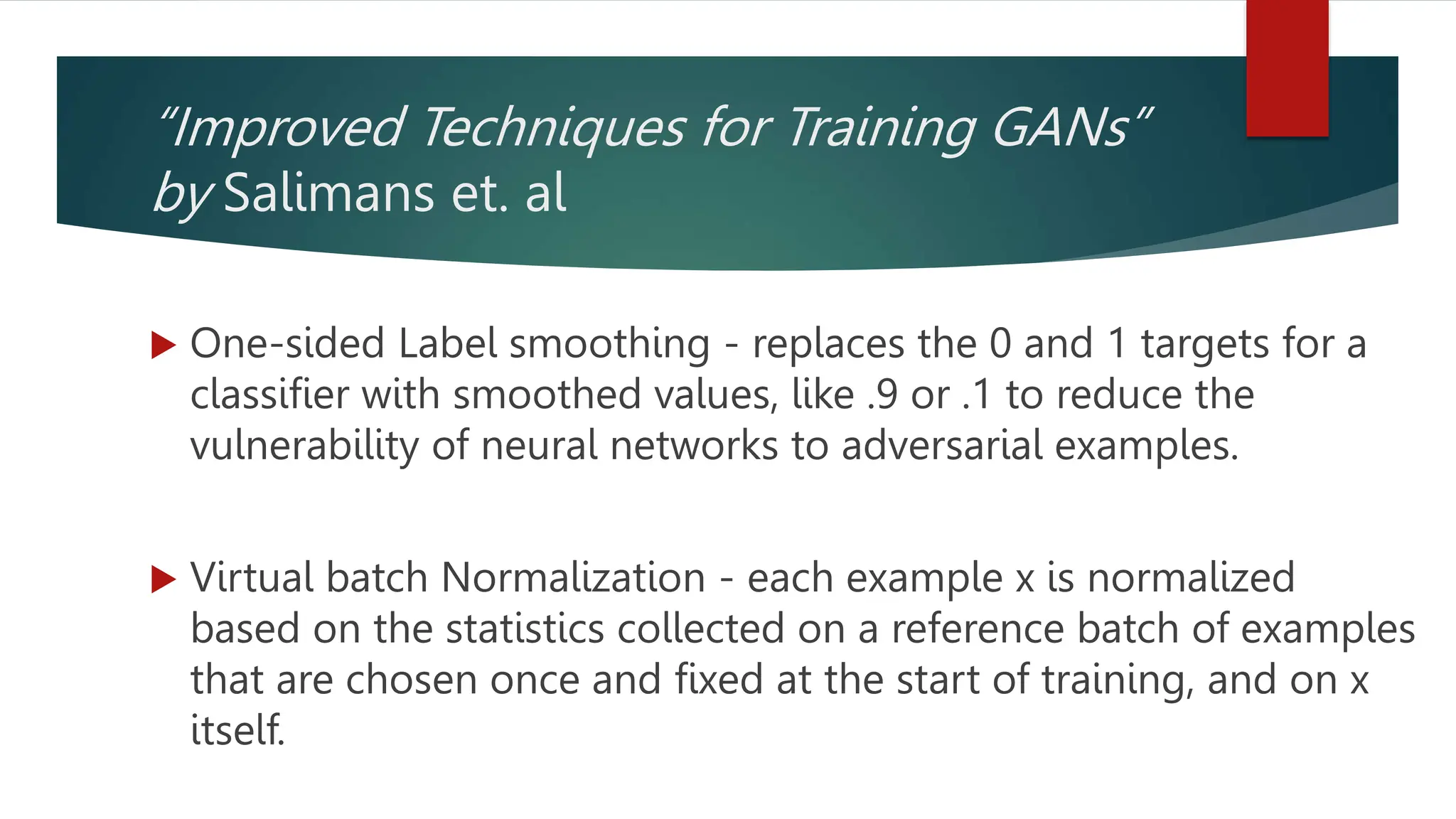 “Improved Techniques for Training GANs”
by Salimans et. al
 One-sided Label smoothing - replaces the 0 and 1 targets for a
classifier with smoothed values, like .9 or .1 to reduce the
vulnerability of neural networks to adversarial examples.
 Virtual batch Normalization - each example x is normalized
based on the statistics collected on a reference batch of examples
that are chosen once and fixed at the start of training, and on x
itself.
 