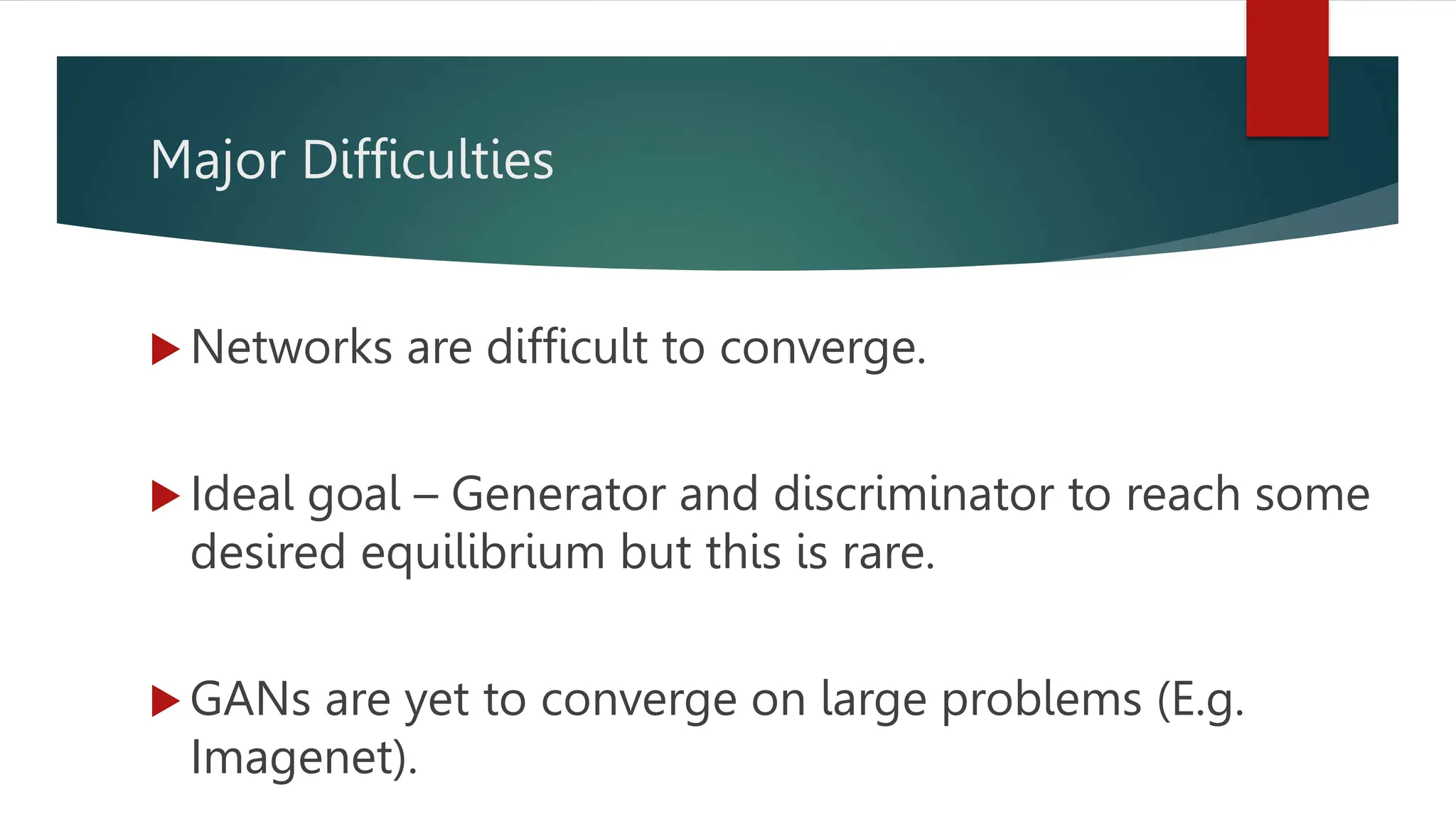 Major Difficulties
 Networks are difficult to converge.
 Ideal goal – Generator and discriminator to reach some
desired equilibrium but this is rare.
 GANs are yet to converge on large problems (E.g.
Imagenet).
 
