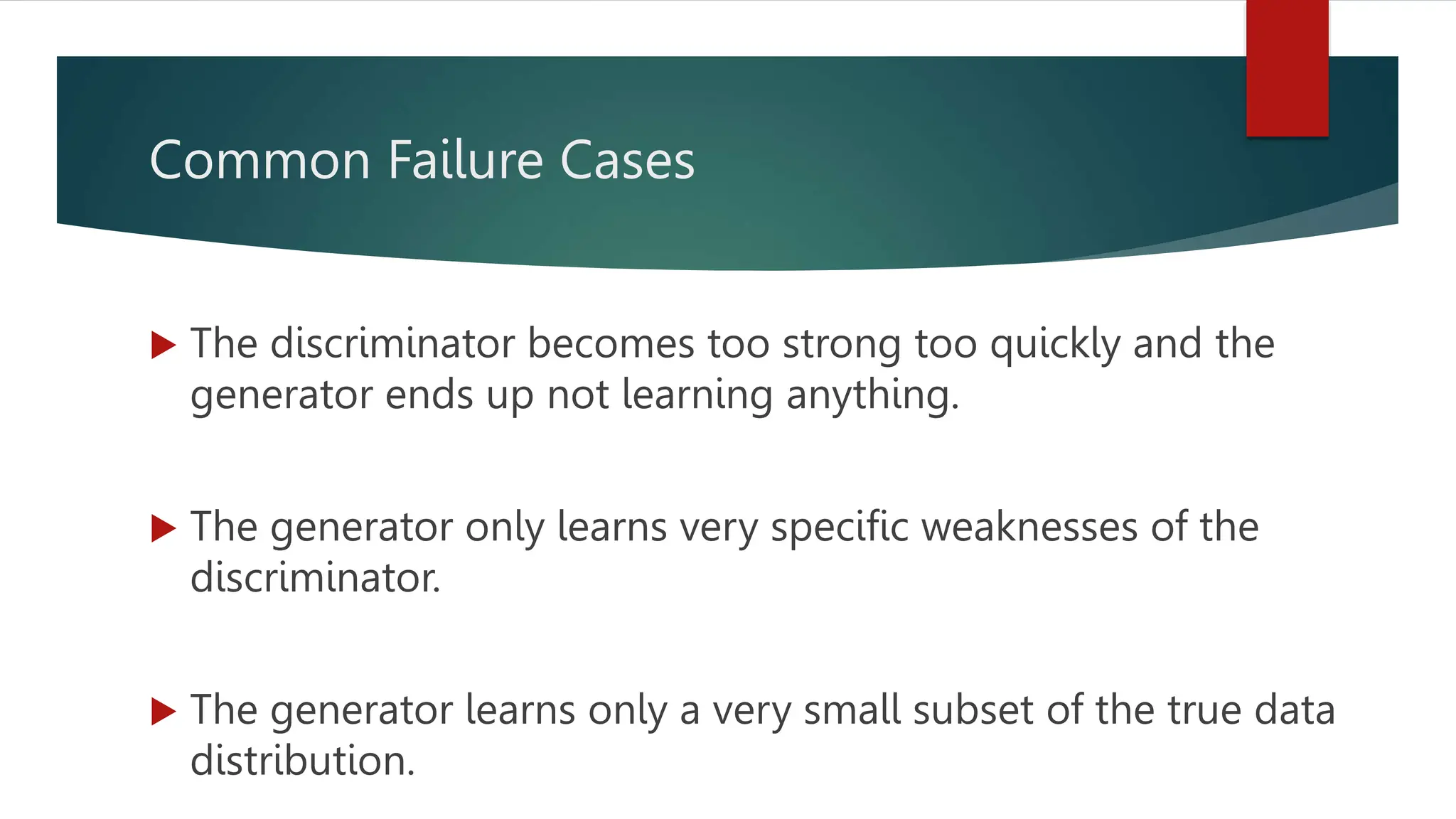 Common Failure Cases
 The discriminator becomes too strong too quickly and the
generator ends up not learning anything.
 The generator only learns very specific weaknesses of the
discriminator.
 The generator learns only a very small subset of the true data
distribution.
 