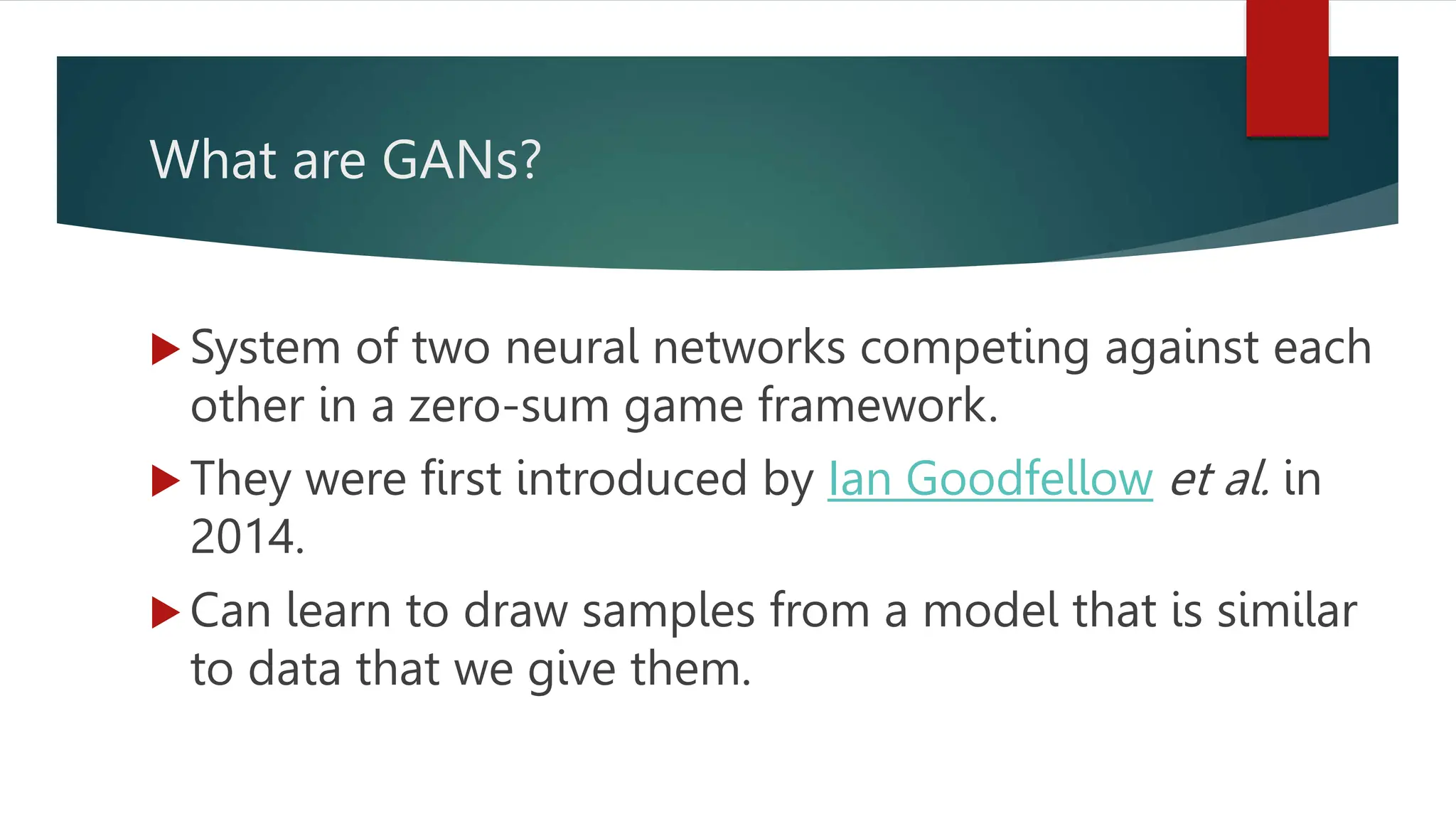 What are GANs?
 System of two neural networks competing against each
other in a zero-sum game framework.
 They were first introduced by Ian Goodfellow et al. in
2014.
 Can learn to draw samples from a model that is similar
to data that we give them.
 