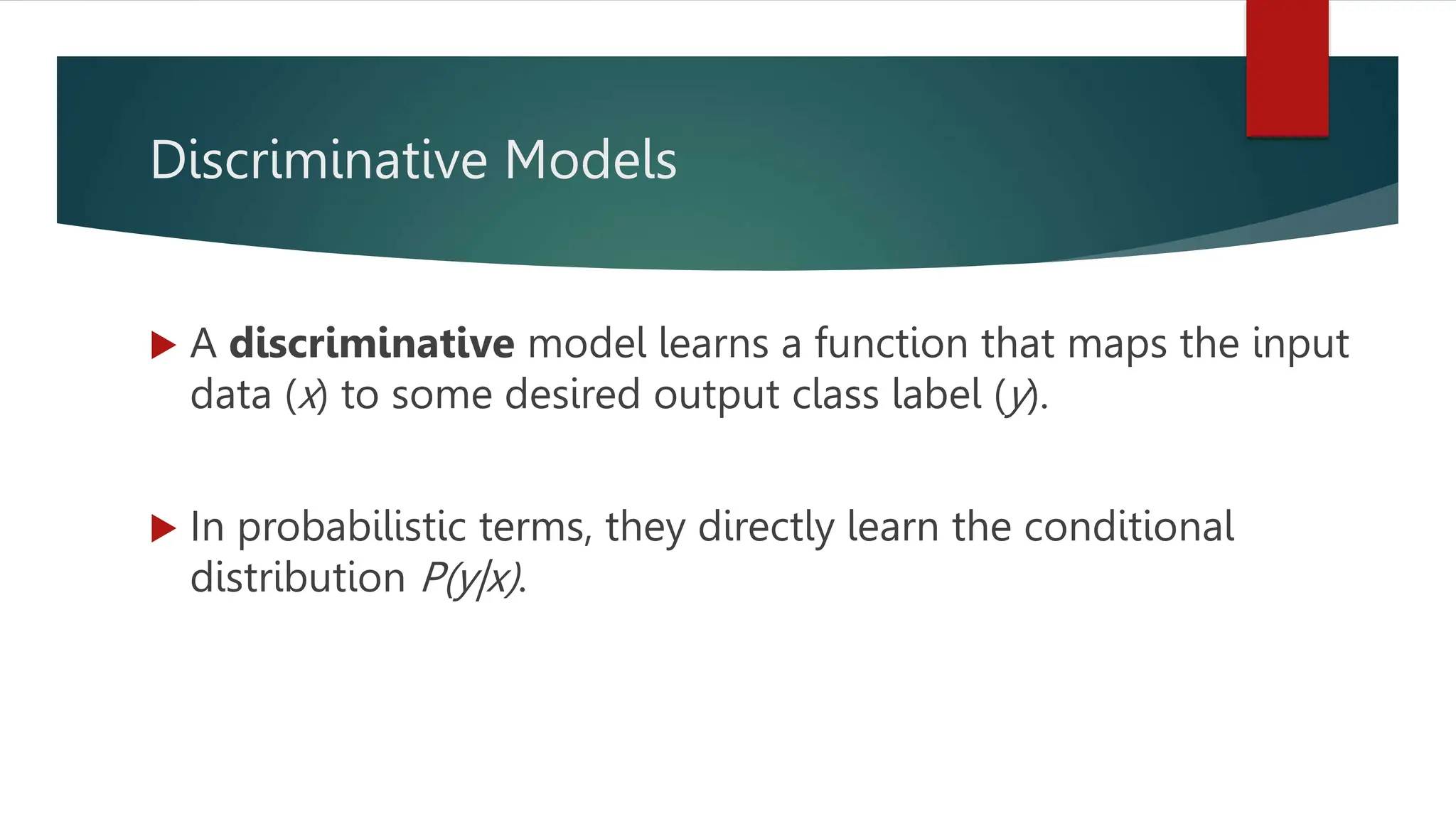 Discriminative Models
 A discriminative model learns a function that maps the input
data (x) to some desired output class label (y).
 In probabilistic terms, they directly learn the conditional
distribution P(y|x).
 