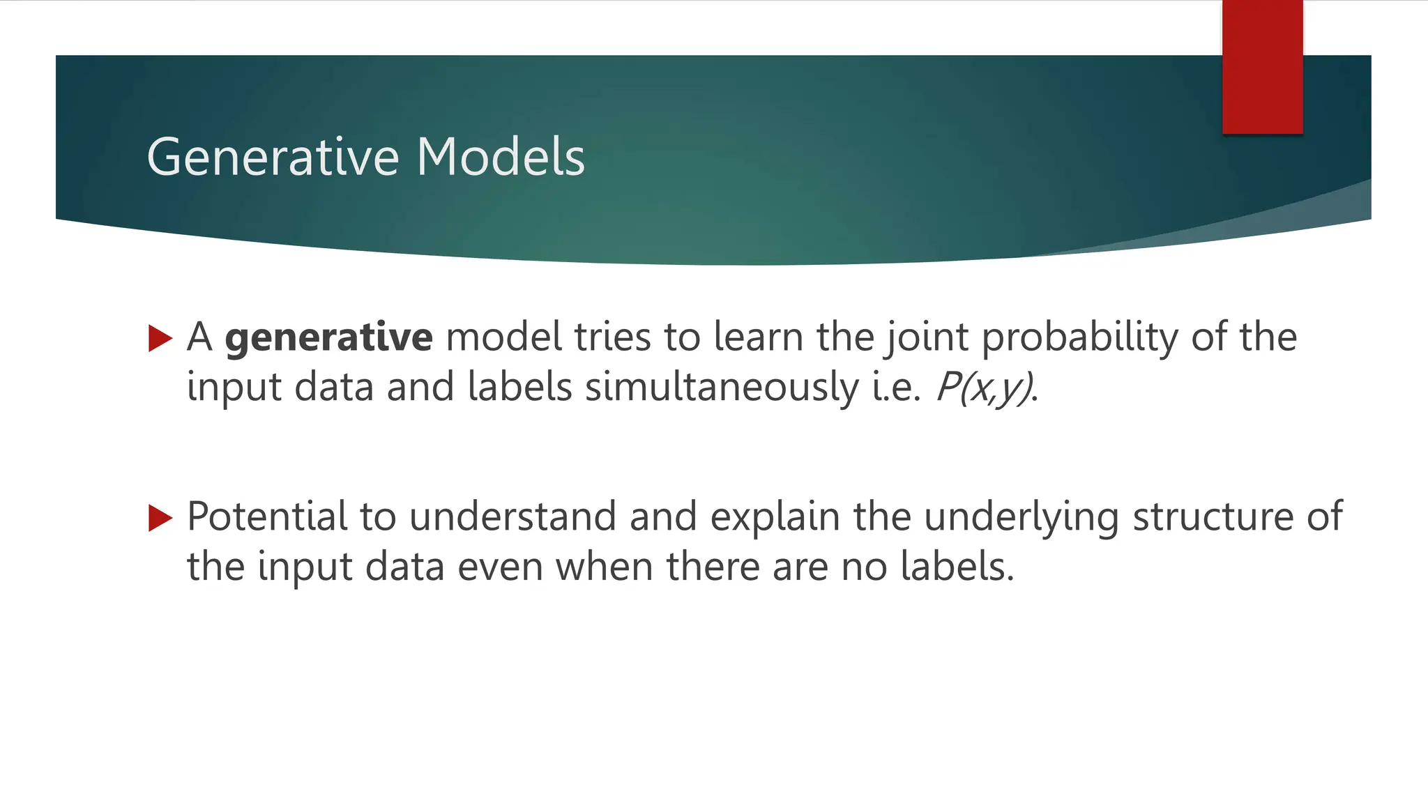 Generative Models
 A generative model tries to learn the joint probability of the
input data and labels simultaneously i.e. P(x,y).
 Potential to understand and explain the underlying structure of
the input data even when there are no labels.
 