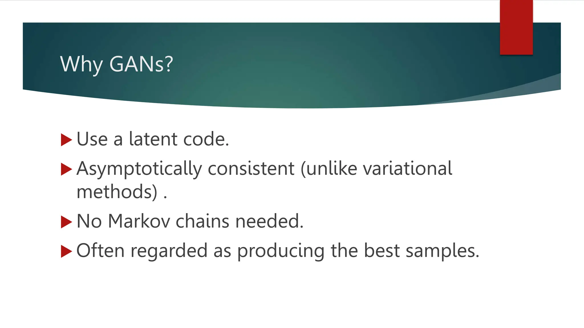 Why GANs?
 Use a latent code.
 Asymptotically consistent (unlike variational
methods) .
 No Markov chains needed.
 Often regarded as producing the best samples.
 