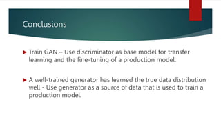 Conclusions
 Train GAN – Use discriminator as base model for transfer
learning and the fine-tuning of a production model.
 A well-trained generator has learned the true data distribution
well - Use generator as a source of data that is used to train a
production model.
 