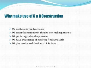 Why make use of G n A Construction
 We do the jobs you hate to do!
 We assist the customer in the decision making process.
 We perform good under pressure.
 We have a vast range of expertise fields available.
 We give service and that’s what it is about.
● We pride our self in service ●
 