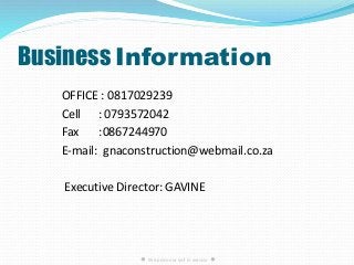 Business Information
OFFICE : 0817029239
Cell : 0793572042
Fax :0867244970
E-mail: gnaconstruction@webmail.co.za
Executive Director: GAVINE
● We pride our self in service ●
 