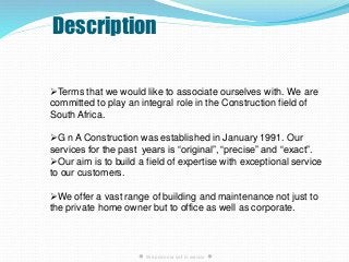 Description
● We pride our self in service ●
Terms that we would like to associate ourselves with. We are
committed to play an integral role in the Construction field of
South Africa.
G n A Construction was established in January 1991. Our
services for the past years is “original”, “precise” and “exact”.
Our aim is to build a field of expertise with exceptional service
to our customers.
We offer a vast range of building and maintenance not just to
the private home owner but to office as well as corporate.
 