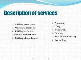 Description of services
 Building renovations
 Project Management
 Building additions
 General maintenance
 Building of new houses
 Plumbing
 Tiling
 Wood work
 Painting
 Installation of ceiling
 Dry walling
● We pride our self in service ●
 