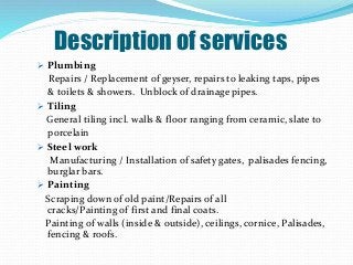 Description of services
 Plumbing
Repairs / Replacement of geyser, repairs to leaking taps, pipes
& toilets & showers. Unblock of drainage pipes.
 Tiling
General tiling incl. walls & floor ranging from ceramic, slate to
porcelain
 Steel work
Manufacturing / Installation of safety gates, palisades fencing,
burglar bars.
 Painting
Scraping down of old paint/Repairs of all
cracks/Painting of first and final coats.
Painting of walls (inside & outside), ceilings, cornice, Palisades,
fencing & roofs.
 